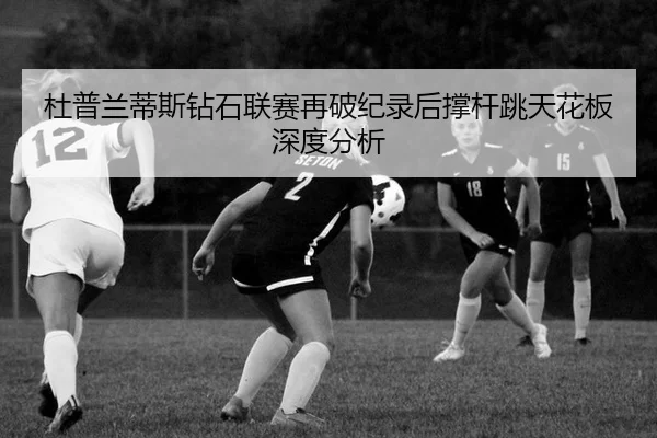 杜普兰蒂斯钻石联赛再破纪录后撑杆跳天花板深度分析